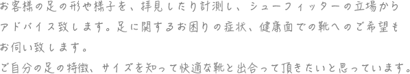 お客様の足の形や様子を、拝見したり計測し、シューフィッターの立場から アドバイス致します。足に関するお困りの症状、健康面での靴へのご希望も お伺い致します。 ご自分の足の特徴、サイズを知って快適な靴と出逢って頂きたいと思っています。